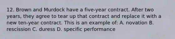 12. Brown and Murdock have a five-year contract. After two years, they agree to tear up that contract and replace it with a new ten-year contract. This is an example of: A. novation B. rescission C. duress D. specific performance