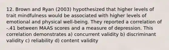 12. Brown and Ryan (2003) hypothesized that higher levels of trait mindfulness would be associated with higher levels of emotional and physical well-being. They reported a correlation of -.41 between MAAS scores and a measure of depression. This correlation demonstrates a) concurrent validity b) discriminant validity c) reliability d) content validity