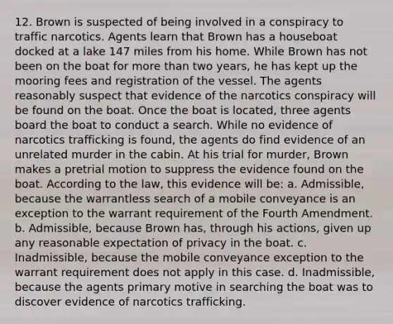 12. Brown is suspected of being involved in a conspiracy to traffic narcotics. Agents learn that Brown has a houseboat docked at a lake 147 miles from his home. While Brown has not been on the boat for more than two years, he has kept up the mooring fees and registration of the vessel. The agents reasonably suspect that evidence of the narcotics conspiracy will be found on the boat. Once the boat is located, three agents board the boat to conduct a search. While no evidence of narcotics trafficking is found, the agents do find evidence of an unrelated murder in the cabin. At his trial for murder, Brown makes a pretrial motion to suppress the evidence found on the boat. According to the law, this evidence will be: a. Admissible, because the warrantless search of a mobile conveyance is an exception to the warrant requirement of the Fourth Amendment. b. Admissible, because Brown has, through his actions, given up any reasonable expectation of privacy in the boat. c. Inadmissible, because the mobile conveyance exception to the warrant requirement does not apply in this case. d. Inadmissible, because the agents primary motive in searching the boat was to discover evidence of narcotics trafficking.