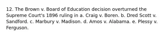 12. The Brown v. Board of Education decision overturned the Supreme Court's 1896 ruling in a. Craig v. Boren. b. Dred Scott v. Sandford. c. Marbury v. Madison. d. Amos v. Alabama. e. Plessy v. Ferguson.