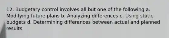 12. Budgetary control involves all but one of the following a. Modifying future plans b. Analyzing differences c. Using static budgets d. Determining differences between actual and planned results