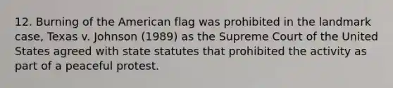 12. Burning of the American flag was prohibited in the landmark case, Texas v. Johnson (1989) as the Supreme Court of the United States agreed with state statutes that prohibited the activity as part of a peaceful protest.