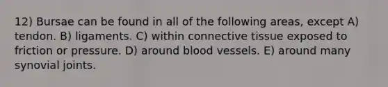 12) Bursae can be found in all of the following areas, except A) tendon. B) ligaments. C) within connective tissue exposed to friction or pressure. D) around blood vessels. E) around many synovial joints.