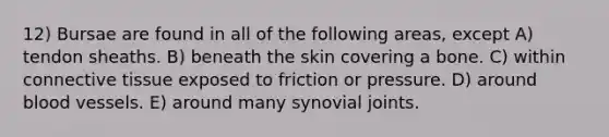 12) Bursae are found in all of the following areas, except A) tendon sheaths. B) beneath the skin covering a bone. C) within connective tissue exposed to friction or pressure. D) around blood vessels. E) around many synovial joints.