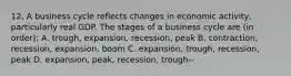 12. A business cycle reflects changes in economic activity, particularly real GDP. The stages of a business cycle are (in order): A. trough, expansion, recession, peak B. contraction, recession, expansion, boom C. expansion, trough, recession, peak D. expansion, peak, recession, trough--