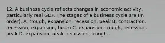 12. A business cycle reflects changes in economic activity, particularly real GDP. The stages of a business cycle are (in order): A. trough, expansion, recession, peak B. contraction, recession, expansion, boom C. expansion, trough, recession, peak D. expansion, peak, recession, trough--