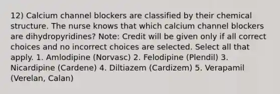 12) Calcium channel blockers are classified by their chemical structure. The nurse knows that which calcium channel blockers are dihydropyridines? Note: Credit will be given only if all correct choices and no incorrect choices are selected. Select all that apply. 1. Amlodipine (Norvasc) 2. Felodipine (Plendil) 3. Nicardipine (Cardene) 4. Diltiazem (Cardizem) 5. Verapamil (Verelan, Calan)