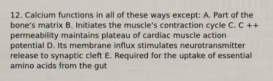 12. Calcium functions in all of these ways except: A. Part of the bone's matrix B. Initiates the muscle's contraction cycle C. C ++ permeability maintains plateau of cardiac muscle action potential D. Its membrane influx stimulates neurotransmitter release to synaptic cleft E. Required for the uptake of essential amino acids from the gut