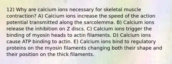 12) Why are calcium ions necessary for skeletal muscle contraction? A) Calcium ions increase the speed of the action potential transmitted along the sarcolemma. B) Calcium ions release the inhibition on Z discs. C) Calcium ions trigger the binding of myosin heads to actin filaments. D) Calcium ions cause ATP binding to actin. E) Calcium ions bind to regulatory proteins on the myosin filaments changing both their shape and their position on the thick filaments.