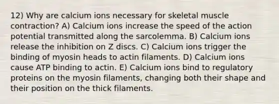 12) Why are calcium ions necessary for skeletal <a href='https://www.questionai.com/knowledge/k0LBwLeEer-muscle-contraction' class='anchor-knowledge'>muscle contraction</a>? A) Calcium ions increase the speed of the action potential transmitted along the sarcolemma. B) Calcium ions release the inhibition on Z discs. C) Calcium ions trigger the binding of myosin heads to actin filaments. D) Calcium ions cause ATP binding to actin. E) Calcium ions bind to regulatory proteins on the myosin filaments, changing both their shape and their position on the thick filaments.