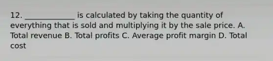 12. _____________ is calculated by taking the quantity of everything that is sold and multiplying it by the sale price. A. Total revenue B. Total profits C. Average profit margin D. Total cost