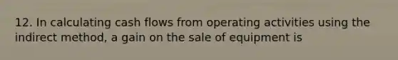 12. In calculating cash flows from operating activities using the indirect method, a gain on the sale of equipment is