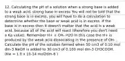 12. Calculating the pH of a solution when a strong base is added to a weak acid, strong base in excess You will not be told that the strong base is in excess, you will have to do a calculation to determine whether the base or weak acid is in excess. If the base is in excess then it doesn't matter that the acid is a weak acid, because all of the acid will react (therefore you don't need a Ka value). Remember H+ + OH- H2O In this case the H+ is produced by the weak acid dissociating in the presence of OH- . Calculate the pH of the solution formed when 50 cm3 of 0.10 mol dm-3 NaOH is added to 30 cm3 of 0.100 mol dm-3 CH3COOH. (Kw = 1.0 x 10-14 mol2dm-6 )