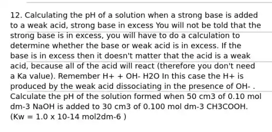 12. Calculating the pH of a solution when a strong base is added to a weak acid, strong base in excess You will not be told that the strong base is in excess, you will have to do a calculation to determine whether the base or weak acid is in excess. If the base is in excess then it doesn't matter that the acid is a weak acid, because all of the acid will react (therefore you don't need a Ka value). Remember H+ + OH- H2O In this case the H+ is produced by the weak acid dissociating in the presence of OH- . Calculate the pH of the solution formed when 50 cm3 of 0.10 mol dm-3 NaOH is added to 30 cm3 of 0.100 mol dm-3 CH3COOH. (Kw = 1.0 x 10-14 mol2dm-6 )