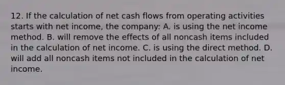 12. If the calculation of net cash flows from operating activities starts with net income, the company: A. is using the net income method. B. will remove the effects of all noncash items included in the calculation of net income. C. is using the direct method. D. will add all noncash items not included in the calculation of net income.