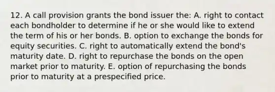 12. A call provision grants the bond issuer the: A. right to contact each bondholder to determine if he or she would like to extend the term of his or her bonds. B. option to exchange the bonds for equity securities. C. right to automatically extend the bond's maturity date. D. right to repurchase the bonds on the open market prior to maturity. E. option of repurchasing the bonds prior to maturity at a prespecified price.