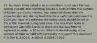 12. You have been called in as a consultant to set up a Kanban control system. The first thing you do is to determine the number of Kanban card sets needed. Your research shows that the expected demand during lead time for a particular component is 1,200 per hour. You estimate the safety stock should be set at 5% of the demand during lead time. The tote trays used as containers can hold 2 units of stock and the lead time to replenish an order is 10 hours. Which of the following is the number of Kanban card sets necessary to support this situation? A. 5,000 B. 5,500 C. 6,300 D. 6,500 E. 7,000