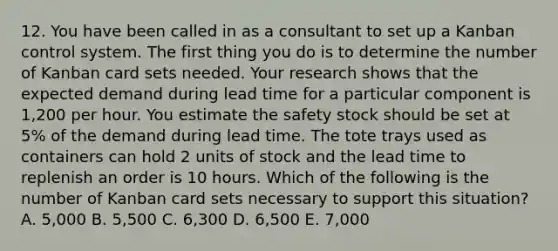 12. You have been called in as a consultant to set up a Kanban control system. The first thing you do is to determine the number of Kanban card sets needed. Your research shows that the expected demand during lead time for a particular component is 1,200 per hour. You estimate the safety stock should be set at 5% of the demand during lead time. The tote trays used as containers can hold 2 units of stock and the lead time to replenish an order is 10 hours. Which of the following is the number of Kanban card sets necessary to support this situation? A. 5,000 B. 5,500 C. 6,300 D. 6,500 E. 7,000