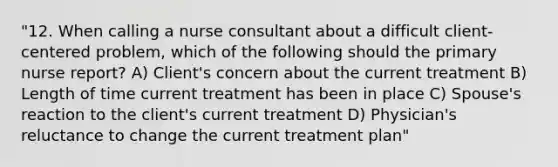 "12. When calling a nurse consultant about a difficult client-centered problem, which of the following should the primary nurse report? A) Client's concern about the current treatment B) Length of time current treatment has been in place C) Spouse's reaction to the client's current treatment D) Physician's reluctance to change the current treatment plan"