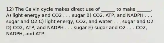 12) The Calvin cycle makes direct use of ______ to make ______. A) light energy and CO2 . . . sugar B) CO2, ATP, and NADPH . . . sugar and O2 C) light energy, CO2, and water . . . sugar and O2 D) CO2, ATP, and NADPH . . . sugar E) sugar and O2 . . . CO2, NADPH, and ATP