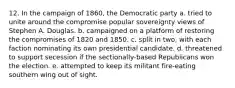 12. In the campaign of 1860, the Democratic party a. tried to unite around the compromise popular sovereignty views of Stephen A. Douglas. b. campaigned on a platform of restoring the compromises of 1820 and 1850. c. split in two, with each faction nominating its own presidential candidate. d. threatened to support secession if the sectionally-based Republicans won the election. e. attempted to keep its militant fire-eating southern wing out of sight.