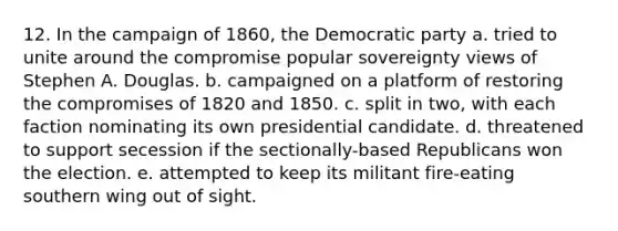 12. In the campaign of 1860, the Democratic party a. tried to unite around the compromise popular sovereignty views of Stephen A. Douglas. b. campaigned on a platform of restoring the compromises of 1820 and 1850. c. split in two, with each faction nominating its own presidential candidate. d. threatened to support secession if the sectionally-based Republicans won the election. e. attempted to keep its militant fire-eating southern wing out of sight.