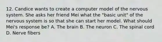 12. Candice wants to create a computer model of the nervous system. She asks her friend Mei what the "basic unit" of the nervous system is so that she can start her model. What should Mei's response be? A. The brain B. The neuron C. The spinal cord D. Nerve fibers