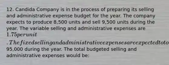 12. Candida Company is in the process of preparing its selling and administrative expense budget for the year. The company expects to produce 8,500 units and sell 9,500 units during the year. The variable selling and administrative expenses are 1.75 per unit. The fixed selling and administrative expenses are expected to total95,000 during the year. The total budgeted selling and administrative expenses would be: