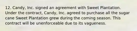 12. Candy, Inc. signed an agreement with Sweet Plantation. Under the contract, Candy, Inc. agreed to purchase all the sugar cane Sweet Plantation grew during the coming season. This contract will be unenforceable due to its vagueness.