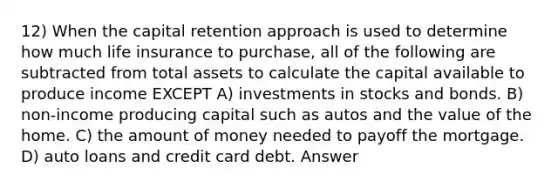 12) When the capital retention approach is used to determine how much life insurance to purchase, all of the following are subtracted from total assets to calculate the capital available to produce income EXCEPT A) investments in stocks and bonds. B) non-income producing capital such as autos and the value of the home. C) the amount of money needed to payoff the mortgage. D) auto loans and credit card debt. Answer