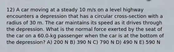 12) A car moving at a steady 10 m/s on a level highway encounters a depression that has a circular cross-section with a radius of 30 m. The car maintains its speed as it drives through the depression. What is the normal force exerted by the seat of the car on a 60.0-kg passenger when the car is at the bottom of the depression? A) 200 N B) 390 N C) 790 N D) 490 N E) 590 N