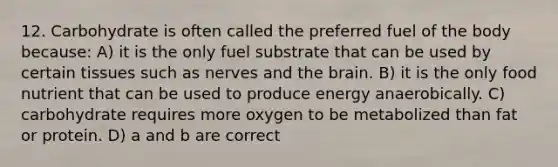 12. Carbohydrate is often called the preferred fuel of the body because: A) it is the only fuel substrate that can be used by certain tissues such as nerves and the brain. B) it is the only food nutrient that can be used to produce energy anaerobically. C) carbohydrate requires more oxygen to be metabolized than fat or protein. D) a and b are correct