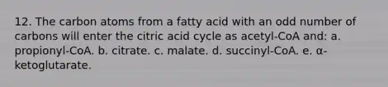 12. The carbon atoms from a fatty acid with an odd number of carbons will enter the citric acid cycle as acetyl-CoA and: a. propionyl-CoA. b. citrate. c. malate. d. succinyl-CoA. e. α-ketoglutarate.