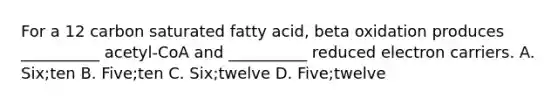 For a 12 carbon saturated fatty acid, beta oxidation produces __________ acetyl-CoA and __________ reduced electron carriers. A. Six;ten B. Five;ten C. Six;twelve D. Five;twelve