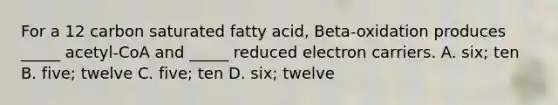 For a 12 carbon saturated fatty acid, Beta-oxidation produces _____ acetyl-CoA and _____ reduced electron carriers. A. six; ten B. five; twelve C. five; ten D. six; twelve