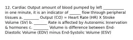 12. Cardiac Output amount of blood pumped by left ___________ in one minute, it is an indicator of ______ flow through peripheral tissues a. ________ Output (CO) = Heart Rate (HR) X Stroke Volume (SV) b. _______ Rate is affected by Autonomic Innervation & hormones c. ________ Volume is difference between End-Diastolic Volume (EDV) minus End-Systolic Volume (ESV)