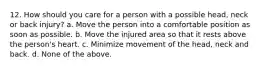 12. How should you care for a person with a possible head, neck or back injury? a. Move the person into a comfortable position as soon as possible. b. Move the injured area so that it rests above the person's heart. c. Minimize movement of the head, neck and back. d. None of the above.