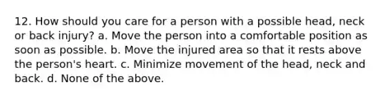 12. How should you care for a person with a possible head, neck or back injury? a. Move the person into a comfortable position as soon as possible. b. Move the injured area so that it rests above the person's heart. c. Minimize movement of the head, neck and back. d. None of the above.