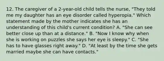 12. The caregiver of a 2-year-old child tells the nurse, "They told me my daughter has an eye disorder called hyperopia." Which statement made by the mother indicates she has an understanding of this child's current condition? A. "She can see better close up than at a distance." B. "Now I know why when she is working on puzzles she says her eye is sleepy." C. "She has to have glasses right away." D. "At least by the time she gets married maybe she can have contacts."