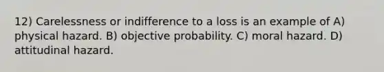 12) Carelessness or indifference to a loss is an example of A) physical hazard. B) objective probability. C) moral hazard. D) attitudinal hazard.