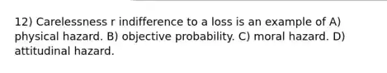 12) Carelessness r indifference to a loss is an example of A) physical hazard. B) objective probability. C) moral hazard. D) attitudinal hazard.