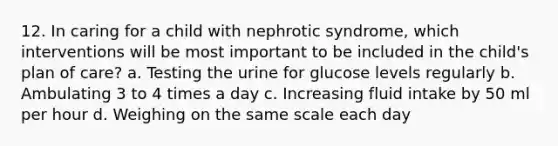 12. In caring for a child with nephrotic syndrome, which interventions will be most important to be included in the child's plan of care? a. Testing the urine for glucose levels regularly b. Ambulating 3 to 4 times a day c. Increasing fluid intake by 50 ml per hour d. Weighing on the same scale each day