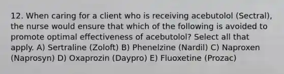 12. When caring for a client who is receiving acebutolol (Sectral), the nurse would ensure that which of the following is avoided to promote optimal effectiveness of acebutolol? Select all that apply. A) Sertraline (Zoloft) B) Phenelzine (Nardil) C) Naproxen (Naprosyn) D) Oxaprozin (Daypro) E) Fluoxetine (Prozac)