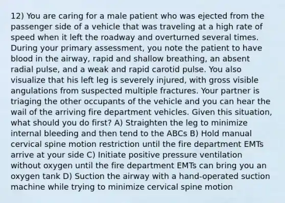 12) You are caring for a male patient who was ejected from the passenger side of a vehicle that was traveling at a high rate of speed when it left the roadway and overturned several times. During your primary assessment, you note the patient to have blood in the airway, rapid and shallow breathing, an absent radial pulse, and a weak and rapid carotid pulse. You also visualize that his left leg is severely injured, with gross visible angulations from suspected multiple fractures. Your partner is triaging the other occupants of the vehicle and you can hear the wail of the arriving fire department vehicles. Given this situation, what should you do first? A) Straighten the leg to minimize internal bleeding and then tend to the ABCs B) Hold manual cervical spine motion restriction until the fire department EMTs arrive at your side C) Initiate positive pressure ventilation without oxygen until the fire department EMTs can bring you an oxygen tank D) Suction the airway with a hand-operated suction machine while trying to minimize cervical spine motion