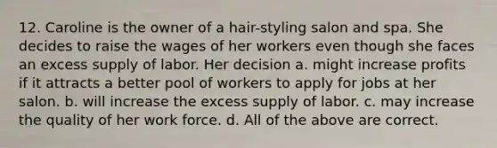 12. Caroline is the owner of a hair-styling salon and spa. She decides to raise the wages of her workers even though she faces an excess supply of labor. Her decision a. might increase profits if it attracts a better pool of workers to apply for jobs at her salon. b. will increase the excess supply of labor. c. may increase the quality of her work force. d. All of the above are correct.