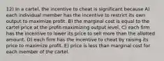 12) In a cartel, the incentive to cheat is significant because A) each individual member has the incentive to restrict its own output to maximize profit. B) the marginal cost is equal to the cartel price at the profit-maximizing output level. C) each firm has the incentive to lower its price to sell more than the allotted amount. D) each firm has the incentive to cheat by raising its price to maximize profit. E) price is less than marginal cost for each member of the cartel.