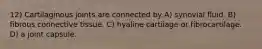 12) Cartilaginous joints are connected by A) synovial fluid. B) fibrous connective tissue. C) hyaline cartilage or fibrocartilage. D) a joint capsule.
