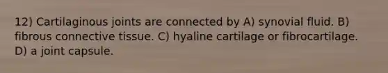 12) Cartilaginous joints are connected by A) synovial fluid. B) fibrous <a href='https://www.questionai.com/knowledge/kYDr0DHyc8-connective-tissue' class='anchor-knowledge'>connective tissue</a>. C) hyaline cartilage or fibrocartilage. D) a joint capsule.