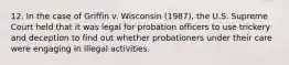 12. ​In the case of Griffin v. Wisconsin (1987), the U.S. Supreme Court held that it was legal for probation officers to use trickery and deception to find out whether probationers under their care were engaging in illegal activities.