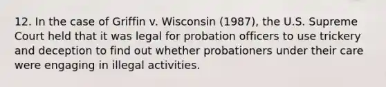 12. ​In the case of Griffin v. Wisconsin (1987), the U.S. Supreme Court held that it was legal for probation officers to use trickery and deception to find out whether probationers under their care were engaging in illegal activities.